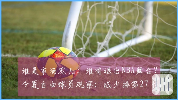 谁是市场宠儿？谁将退出NBA舞台？今夏自由球员观察：威少排第27 怀斯曼倒数第3