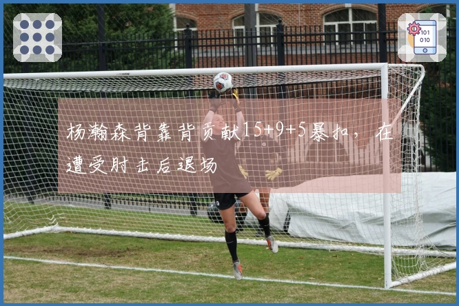 杨瀚森背靠背贡献15+9+5暴扣，在遭受肘击后退场