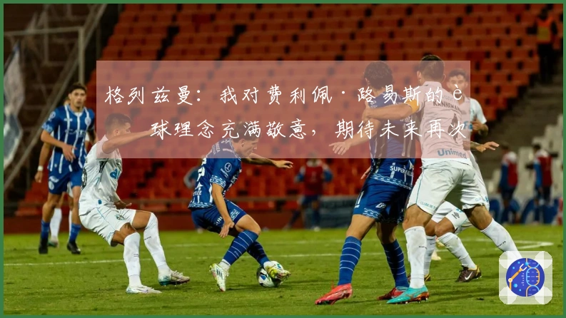 格列兹曼：我对费利佩·路易斯的足球理念充满敬意，期待未来再次携手合作