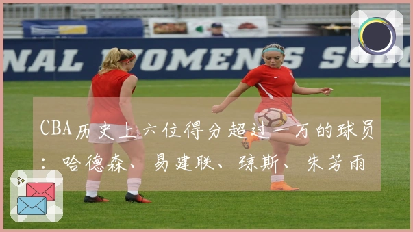 CBA历史上六位得分超过一万的球员：哈德森、易建联、琼斯、朱芳雨、刘炜和王哲林