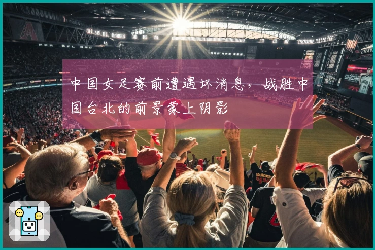中国女足赛前遭遇坏消息，战胜中国台北的前景蒙上阴影