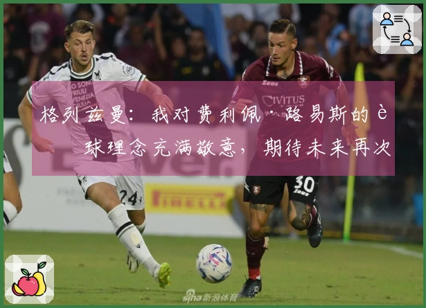 格列兹曼：我对费利佩·路易斯的足球理念充满敬意，期待未来再次携手合作