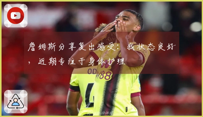 詹姆斯分享复出感受：我状态良好，近期专注于身体护理