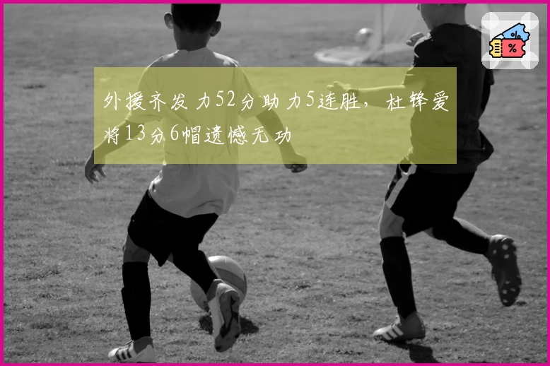 外援齐发力52分助力5连胜，杜锋爱将13分6帽遗憾无功