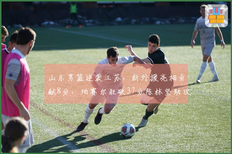 山东男篮逆袭江苏，新外援亮相贡献8分，珀赛尔狂砍37分陈林坚助攻