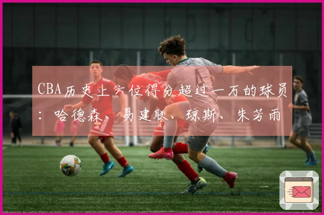 CBA历史上六位得分超过一万的球员：哈德森、易建联、琼斯、朱芳雨、刘炜和王哲林