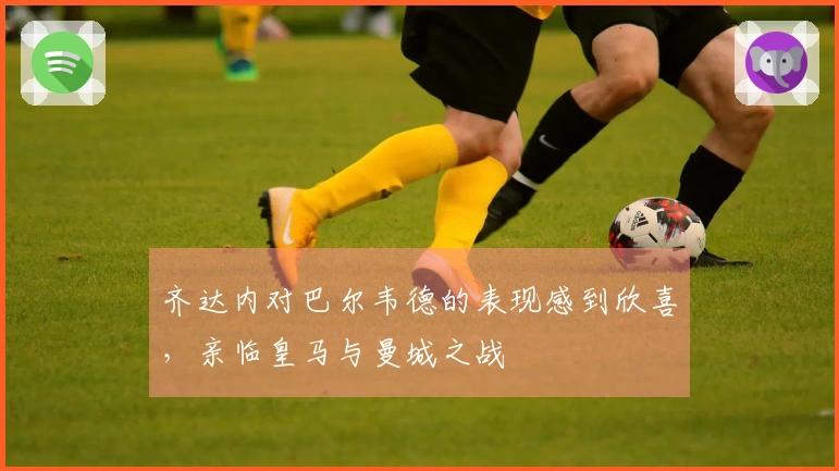 齐达内对巴尔韦德的表现感到欣喜，亲临皇马与曼城之战