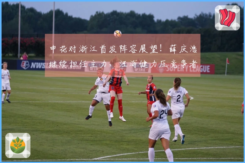 申花对浙江首发阵容展望！薛庆浩继续担任主力，汪海健力压竞争者。