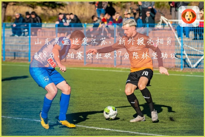 山东男篮逆袭江苏，新外援亮相贡献8分，珀赛尔狂砍37分陈林坚助攻