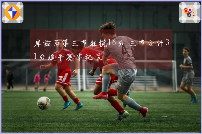 库兹马第三节狂揽16分 三节合计31分追平赛季纪录