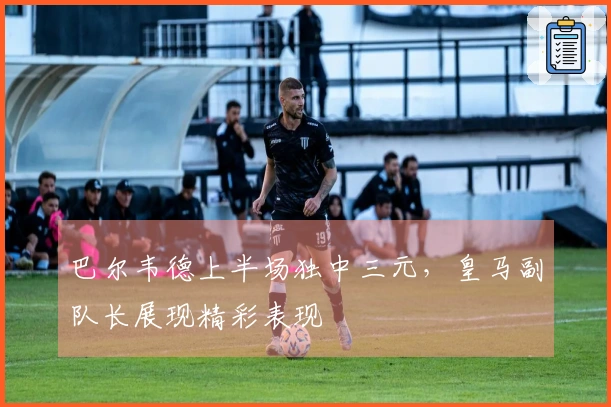 巴尔韦德上半场独中三元，皇马副队长展现精彩表现