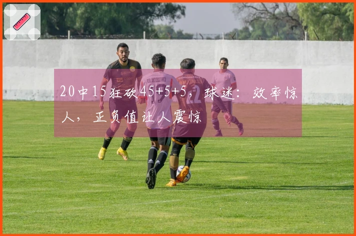 20中15狂砍45+5+5，球迷：效率惊人，正负值让人震惊