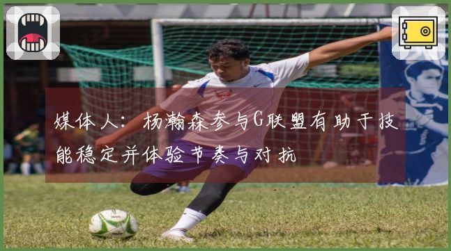 媒体人：杨瀚森参与G联盟有助于技能稳定并体验节奏与对抗