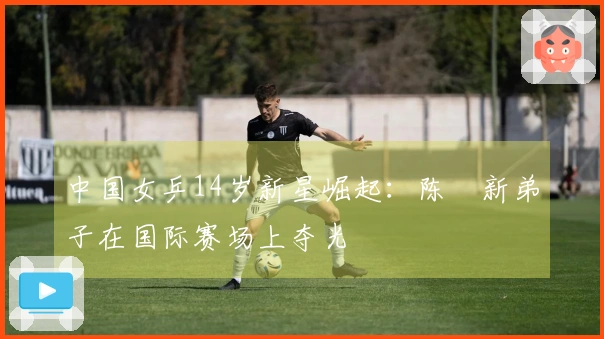 中国女乒14岁新星崛起：陈玘新弟子在国际赛场上夺光