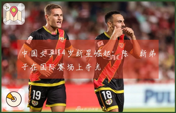 中国女乒14岁新星崛起:陈玘新弟子在国际赛场上夺光