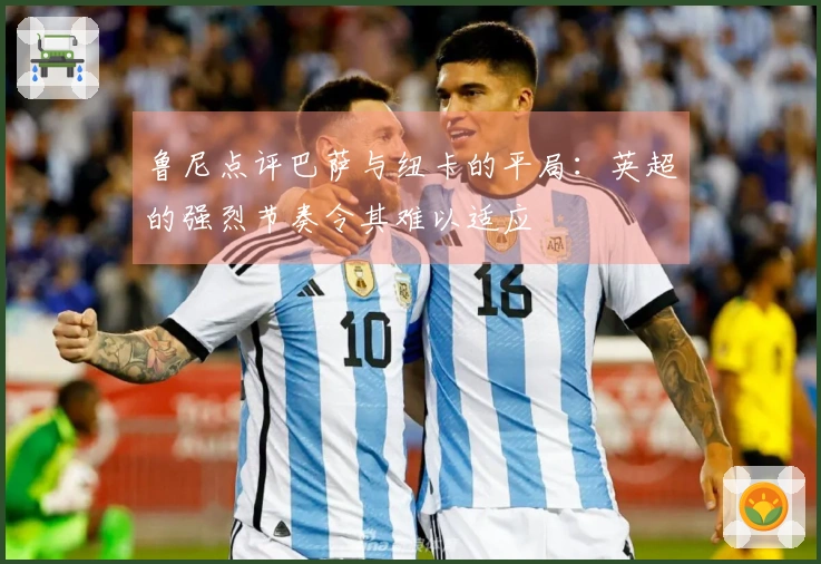 鲁尼点评巴萨与纽卡的平局：英超的强烈节奏令其难以适应